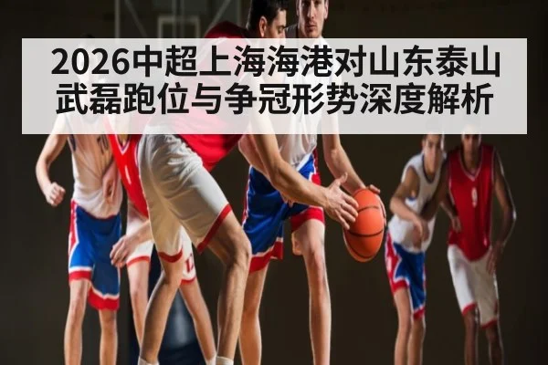 2026中超上海海港对山东泰山武磊跑位与争冠形势深度解析