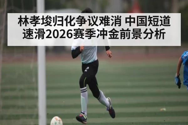 林孝埈归化争议难消 中国短道速滑2026赛季冲金前景分析